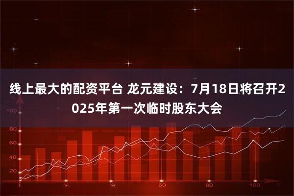 线上最大的配资平台 龙元建设：7月18日将召开2025年第一次临时股东大会