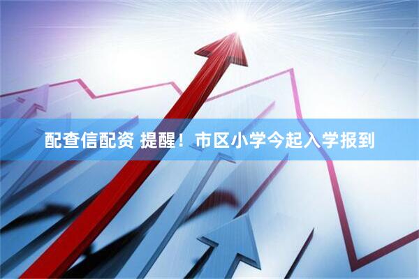 配查信配资 提醒！市区小学今起入学报到