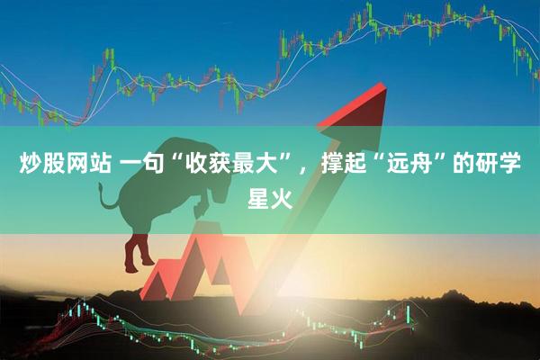 炒股网站 一句“收获最大”，撑起“远舟”的研学星火