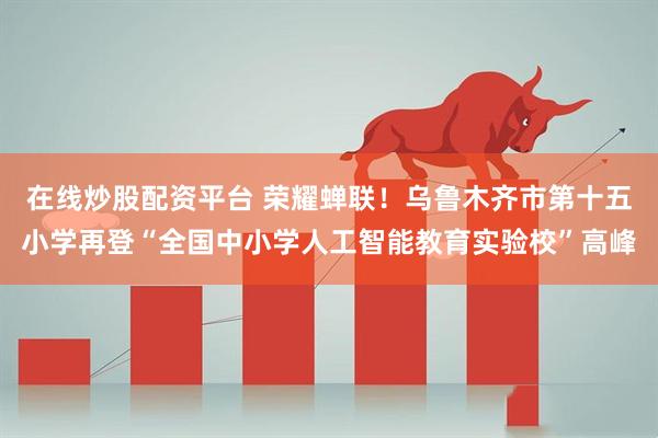 在线炒股配资平台 荣耀蝉联！乌鲁木齐市第十五小学再登“全国中小学人工智能教育实验校”高峰