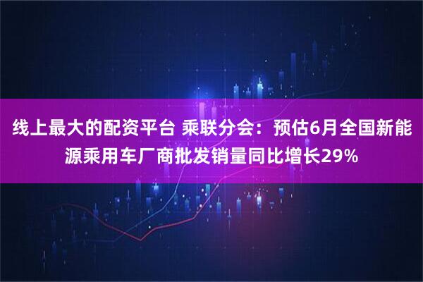 线上最大的配资平台 乘联分会：预估6月全国新能源乘用车厂商批发销量同比增长29%