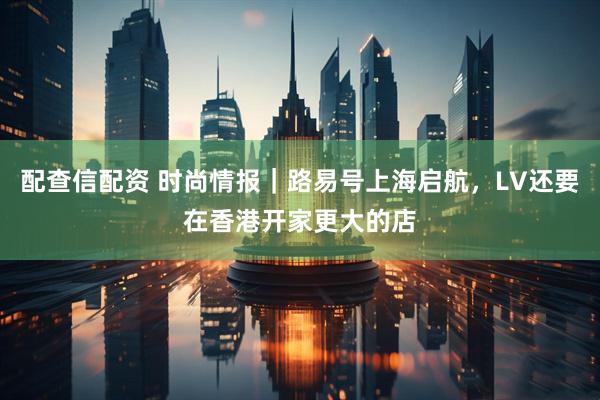 配查信配资 时尚情报｜路易号上海启航，LV还要在香港开家更大的店