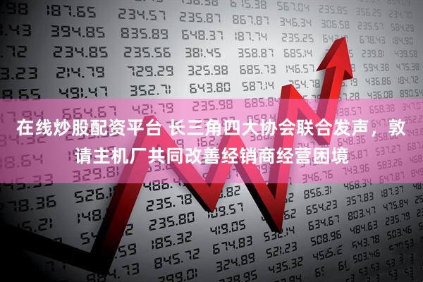 在线炒股配资平台 长三角四大协会联合发声，敦请主机厂共同改善经销商经营困境
