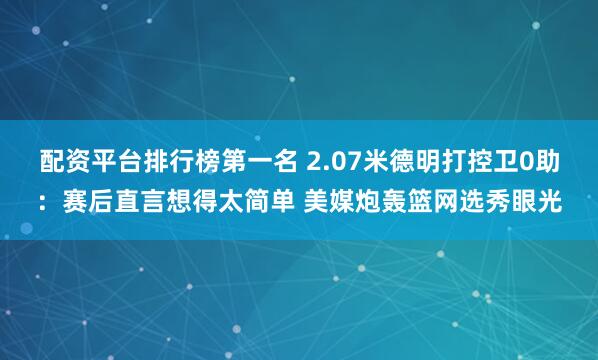 配资平台排行榜第一名 2.07米德明打控卫0助:赛后直言想得太简单 美媒炮轰篮网选秀眼光