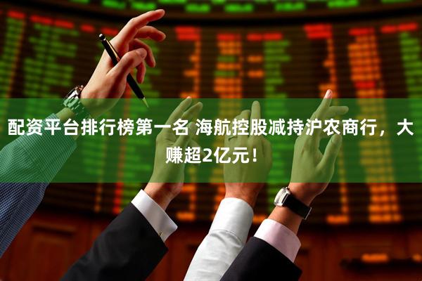 配资平台排行榜第一名 海航控股减持沪农商行，大赚超2亿元！