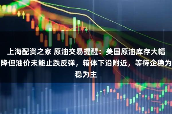 上海配资之家 原油交易提醒：美国原油库存大幅下降但油价未能止跌反弹，箱体下沿附近，等待企稳为主