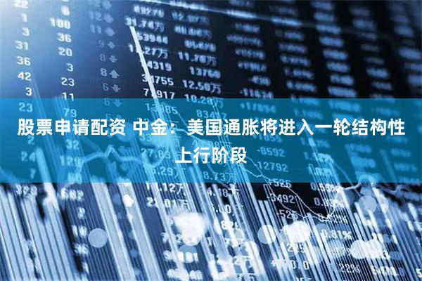 股票申请配资 中金：美国通胀将进入一轮结构性上行阶段