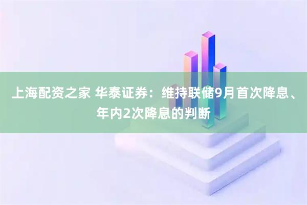 上海配资之家 华泰证券：维持联储9月首次降息、年内2次降息的判断