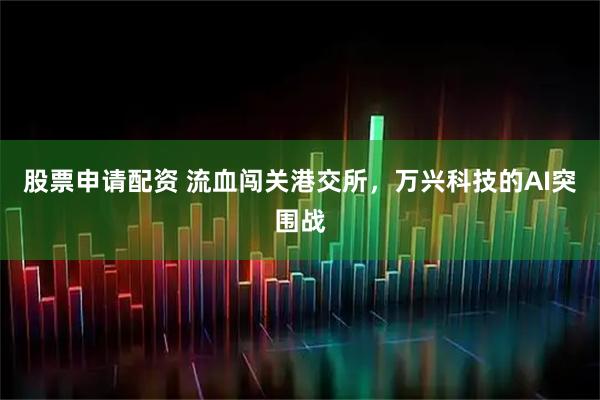 股票申请配资 流血闯关港交所，万兴科技的AI突围战