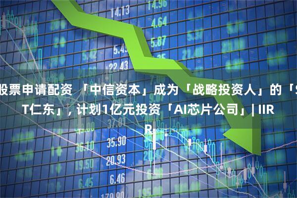 股票申请配资 「中信资本」成为「战略投资人」的「ST仁东」, 计划1亿元投资「AI芯片公司」| IIR