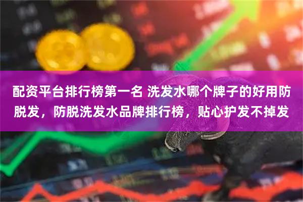 配资平台排行榜第一名 洗发水哪个牌子的好用防脱发，防脱洗发水品牌排行榜，贴心护发不掉发