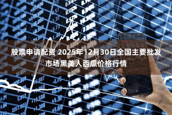 股票申请配资 2025年12月30日全国主要批发市场黑美人西瓜价格行情