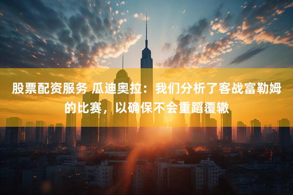 股票配资服务 瓜迪奥拉：我们分析了客战富勒姆的比赛，以确保不会重蹈覆辙