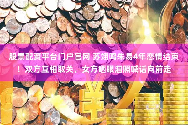 股票配资平台门户官网 苏翊鸣朱易4年恋情结束！双方互相取关，女方晒眼泪照喊话向前走