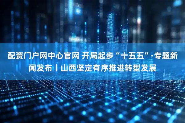 配资门户网中心官网 开局起步“十五五”·专题新闻发布丨山西坚定有序推进转型发展