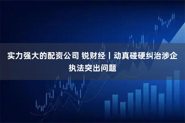 实力强大的配资公司 锐财经丨动真碰硬纠治涉企执法突出问题
