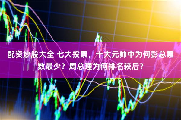 配资炒股大全 七大投票，十大元帅中为何彭总票数最少？周总理为何排名较后？