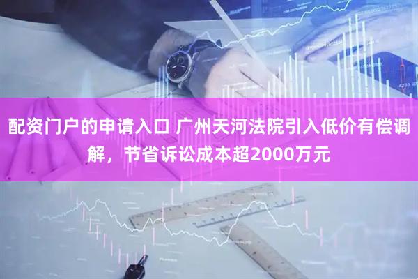 配资门户的申请入口 广州天河法院引入低价有偿调解，节省诉讼成本超2000万元