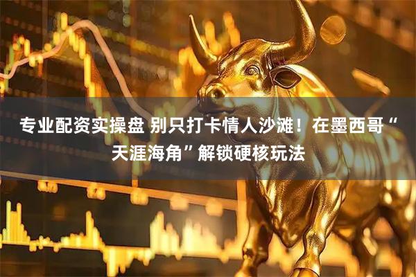 专业配资实操盘 别只打卡情人沙滩！在墨西哥“天涯海角”解锁硬核玩法
