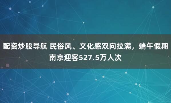 配资炒股导航 民俗风、文化感双向拉满，端午假期南京迎客527.5万人次