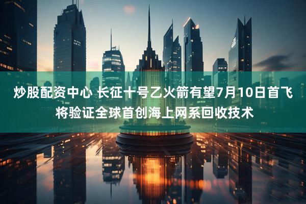 炒股配资中心 长征十号乙火箭有望7月10日首飞 将验证全球首创海上网系回收技术