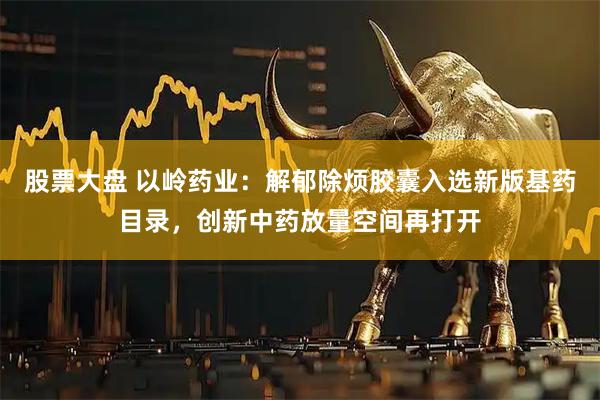 股票大盘 以岭药业：解郁除烦胶囊入选新版基药目录，创新中药放量空间再打开